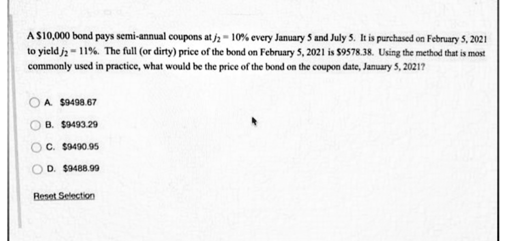 A $10,000 bond pays semi-annual coupons at j2 10% every January 5 and July 5. It is purchased on February 5, 2021
to yield j2 = 11%. The full (or dirty) price of the bond on February 5, 2021 is $9578.38. Using the method that is most
commonly used in practice, what would be the price of the bond on the coupon date, January 5, 2021?
A. $9498.67
O B. $9493.29
C. $9490.95
OD. $9488.99
Reset Selection
