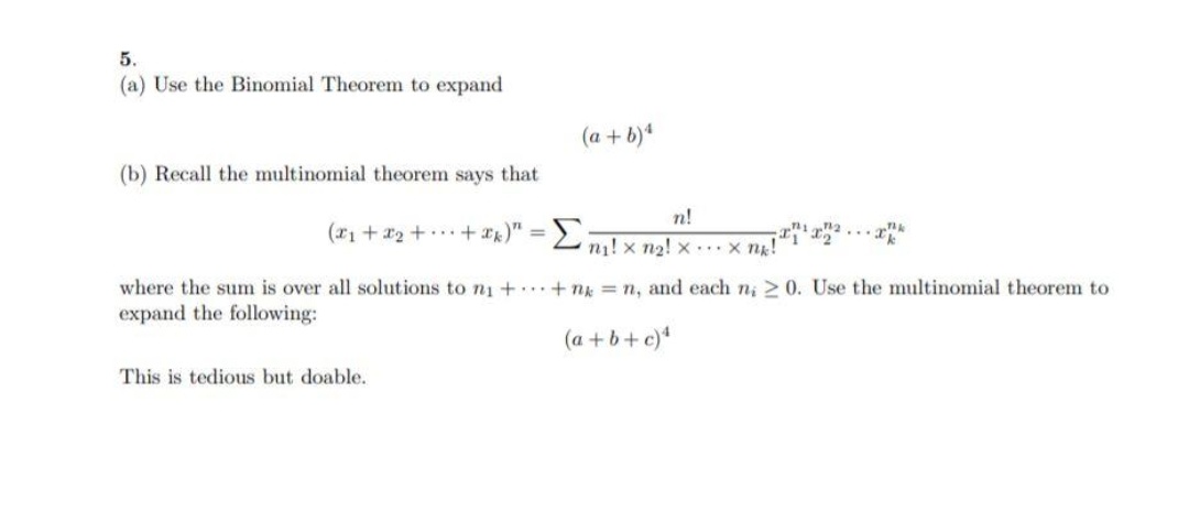 5.
(a) Use the Binomial Theorem to expand
(a + b)*
(b) Recall the multinomial theorem says that
n!
(ri + x2 + +)"
Σ
%3D
n! x n2! x..x ng!
where the sum is over all solutions to n1 +. . +ng n, and each n; 2 0. Use the multinomial theorem to
expand the following:
(a + b+ c)*
This is tedious but doable.
