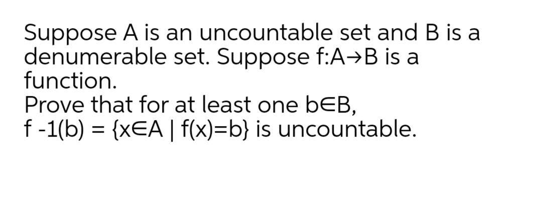 Suppose A is an uncountable set and B is a
denumerable set. Suppose f:A→B is a
function.
Prove that for at least one bEB,
f-1(b) = {xEA | f(x)=b} is uncountable.
