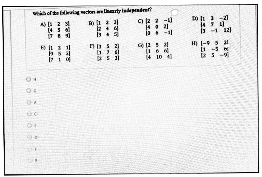 Which of the following vectors are inearly independent?
" B4
A) [1 2 3]
[4 5 6]
[7 8 9]
B) [1 2 3]
(2 4 6]
(3 4 5)
C) [2 2 -1]
(4 0 2)
[0 6 -1]
D) [1 3 -2]
[4 7 1]
(3 -1 12]
E) [1 2 1]
[9 5 2]
(7 1 0]
F) [3 5 2]
(1 7 6]
[2 5 3]
G) [2 5 2]
[1 6 6]
[4
H) (-9 5 21
(1 -5 6J
(2 5
10 4]
OG
OA
OE
