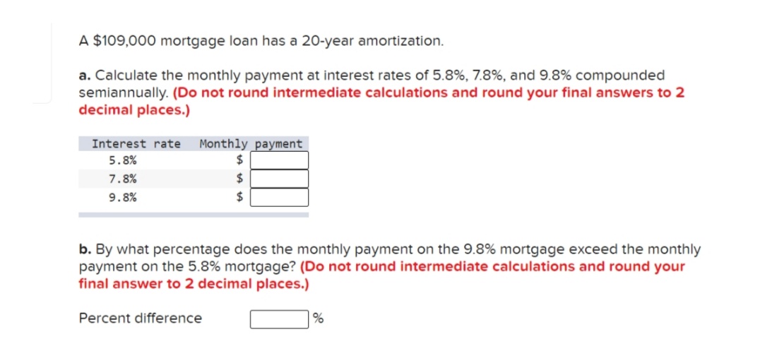 A $109,000 mortgage loan has a 20-year amortization.
a. Calculate the monthly payment at interest rates of 5.8%, 7.8%, and 9.8% compounded
semiannually. (Do not round intermediate calculations and round your final answers to 2
decimal places.)
Monthly payment
2$
Interest rate
5.8%
7.8%
2$
9.8%
2$
b. By what percentage does the monthly payment on the 9.8% mortgage exceed the monthly
payment on the 5.8% mortgage? (Do not round intermediate calculations and round your
final answer to 2 decimal places.)
Percent difference
%
