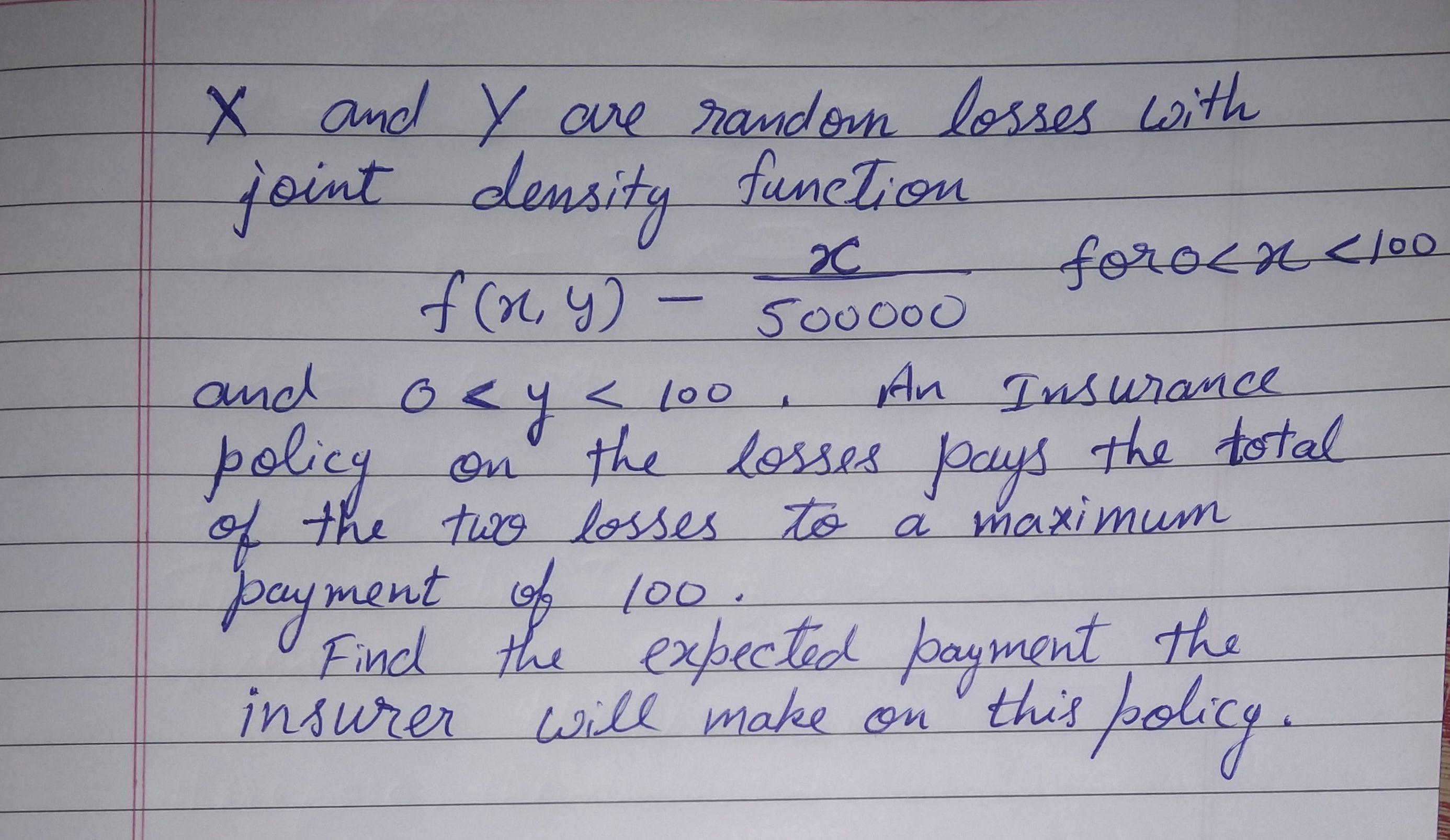 X and Y re random losses with
joint density
funcTion
2C
forocn<00
500000
An Insurance
losses pays the total
of the twX9 losses to a maximum
and oey< lo0,
100
policy
on the
payment of 100
the expectic fpagment the
insurer will make on this policy.
