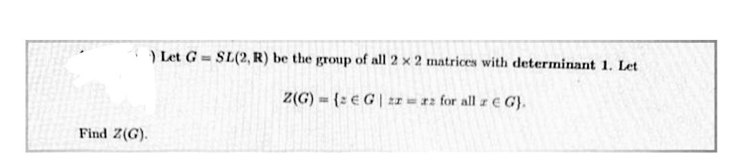 ) Let G SIL(2, R) be the group of all 2 x 2 matrices with determinant 1. Let
Z(G) = {2 € G | zr = #z for all rE G).
Find Z(G).
