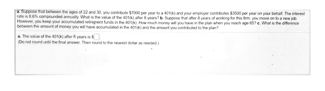 a. Suppose that between the ages of 22 and 30, you contribute $7000 per year to a 401(k) and your employer contributes $3500 per year on your behalf. The interest
rate is 8.6% compounded annually. What is the value of the 401(k) after 8 years? b. Suppose that after 8 years of working for this firm, you move on to a new job.
However, you keep your accumulated retirement funds in the 401(k). How much money will you have in the plan when you reach age 65? c. What is the difference
between the amount of money you will have accumulated in the 401(k) and the amount you contributed to the plan?
a. The value of the 401(k) after 8 years is $
(Do not round until the final answer. Then round to the nearest dollar as needed.)
