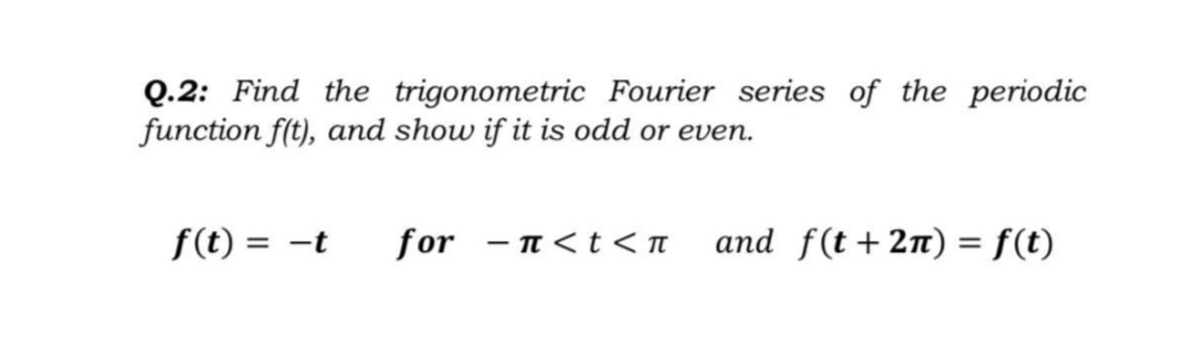 Q.2: Find the trigonometric Fourier series of the periodic
function f(t), and show if it is odd or even.
f(t) = -t
for - n <t<n
and f(t+2n) = f(t)
