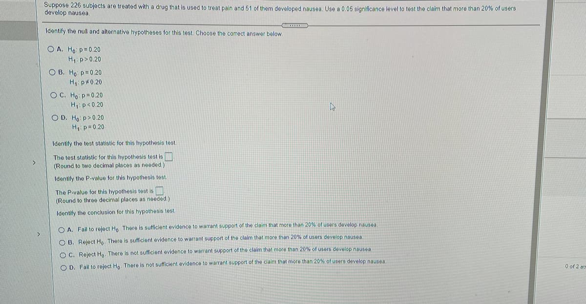 Suppose 226 subjects are treated with a drug that is used to treat pain and 51 of them developed nausea. Use a 0.05 significance level to test the claim that more than 20% of users
develop nausea
Identify the null and alternative hypotheses for this test. Choose the correct answer below.
O A. Ho p=0 20
H p>0.20
O B. Ho p=0.20
H p 0 20
OC. Ho p=0.20
H, p<0.20
O D. Ho p>0.20
H p= 0.20
Identify the test statistic for this hypothesis test
The test statistic for this hypothesis test is
(Round to two decimal places as needed.
Identify the P-value for this hypothesis test.
The P-value for this hypothesis test is
(Round to three decimal places as needed.)
Identify the conclusion for this hypothesis test.
O A. Fail to reject Ho. There is sufficient evidence to warrant support of the claim that more than 20% of users develop nausea
O B. Reject Ho. There is sufficient evidence to warrant support of the claim that more than 20% of users develop nausea.
O C. Reject Ho. There is not sufficient evidence to warrant support of the claim that more than 20% of users develop nausea.
O D. Fail to reject Ho. There is not sufficient evidence to warrant support of the claim that more than 20% of users develop nausea.
O of 2 at
