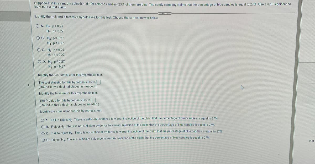 Suppose that in a random selection of 100 colored candies, 23% of them are blue. The candy company claims that the percentage of blue candies is equal to 27%. Use a 0.10 significance
level to test that claim.
Identify the null and alternative hypotheses for this test. Choose the correct answer below.
O A. Ho p= 0.27
H p> 0.27
O B. Ho p=0.27
H p#0.27
O C. Ho p=0.27
H p<0.27
O D. Ho p 0.27
H p=0.27
Identify the test statistic for this hypothesis test.
The test statistic for this hypothesis test is
(Round to two decimal places as needed)
Identify the P-value for this hypothesis test.
The P-value for this hypothesis test is
(Round to three decimal places as needed.)
Identify the conclusion for this hypothesis test.
O A. Fail to reject Ho. There is sufficient evidence to warrant rejection of the claim that the percentage of blue candies is equal to 27%
O B. Reject Ho. There is not sufficient evidence to warrant rejection of the claim that the percentage of blue candies is equal to 27%
O C. Fail to reject Ho. There is not sufficient evidence to warrant rejection of the claim that the percentage of blue candles is equal to 27%
O D. Reject H. There is sufficient evidence to warrant rejection of the claim that the percentage of blue candies is equal to 27%
of
