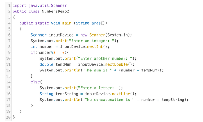 1 import java.util.Scanner;
2 public class NumbersDemo2
3 {
4
public static void main (String args[])
{
Scanner inputDevice = new Scanner(System.in);
System.out.print("Enter an integer: ");
7
8
int number = inputDevice.nextInt();
if(number%2 ==0){
10
System.out.print ("Enter another number: ");
double tempNum = inputDevice.nextDouble();
System.out.println("The sum is " + (number + tempNum));
11
12
13
}
14
else{
System.out.print("Enter a letter: ");
String tempString = inputDevice.nextLine();
System.out.println("The concatenation is " + number + tempString);
15
16
17
18
19
20 }
