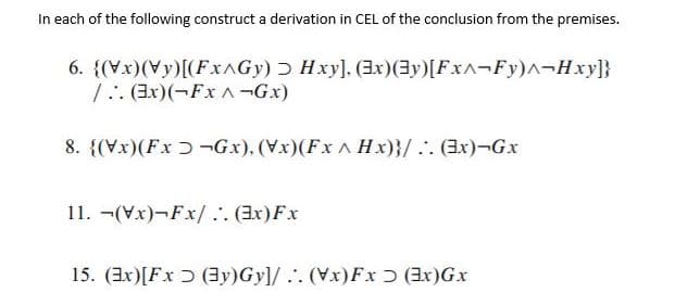 In each of the following construct a derivation in CEL of the conclusion from the premises.
6. {(Vx)(Vy)[(FXAGY) Hxy], (x)(3y)[Fx^¬Fy)^¬Hxy}}
1. (3x)(¬Fx A-Gx)
8. {(Vx)(Fx ɔ ¬Gx), (Vx)(Fx A Hx)}/.. (3x)¬Gx
11. -(Vx)-Fx/ . (Ex)Fx
15. (3x)[Fx Ɔ (3y)Gy]/.. (Vx)Fx ɔ (Ex)Gx
