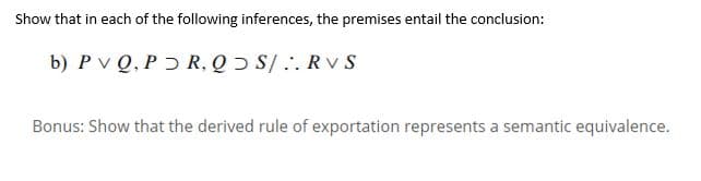 Show that in each of the following inferences, the premises entail the conclusion:
b) P v Q, P ɔ R, Q Ɔ S/.. RV S
Bonus: Show that the derived rule of exportation represents a semantic equivalence.
