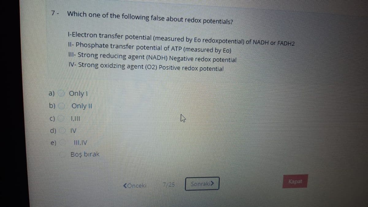7- Which one of the following false about redox potentials?
I-Electron transfer potential (measured by Eo redoxpotential) of NADH or FADH2
Il- Phosphate transfer potential of ATP (measured by Eo)
II- Strong reducing agent (NADH) Negative redox potential
IV- Strong oxidzing agent (02) Positive redox potential
a) OnlyI
b) Only II
C) LI
d) IV
IILIV
Boş bırak
KÖnceki
7/25
Sonraki>
Карat

