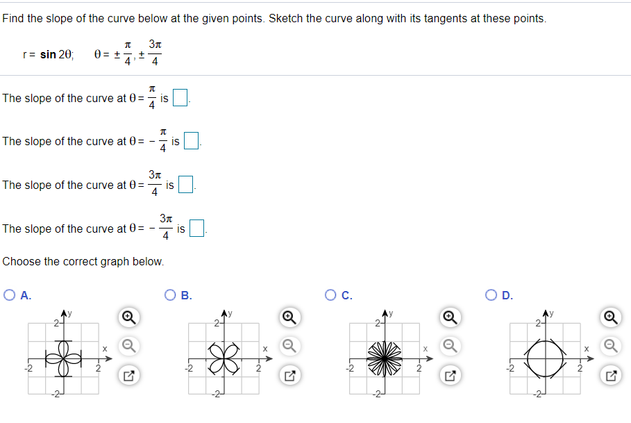 Find the slope of the curve below at the given points. Sketch the curve along with its tangents at these points.
r= sin 20;
0 = +
4
+
4
The slope of the curve at 0 =
is
4
The slope of the curve at 0=
is
4
The slope of the curve at 0=
is
4
37
The slope of the curve at 0=
is
4
Choose the correct graph below.
O A.
O B.
OC.
OD.
2
-2
2-
2.
