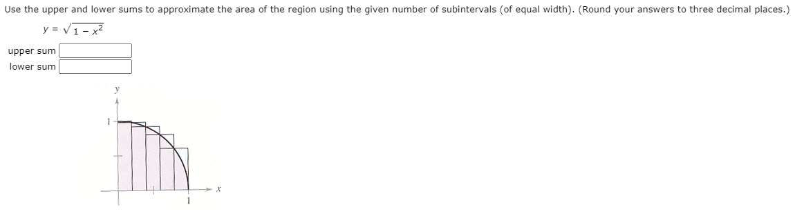 Use the upper and lower sums to approximate the area of the region using the given number of subintervals (of equal width). (Round your answers to three decimal places.)
y = V1- x?
upper sum
lower sum
