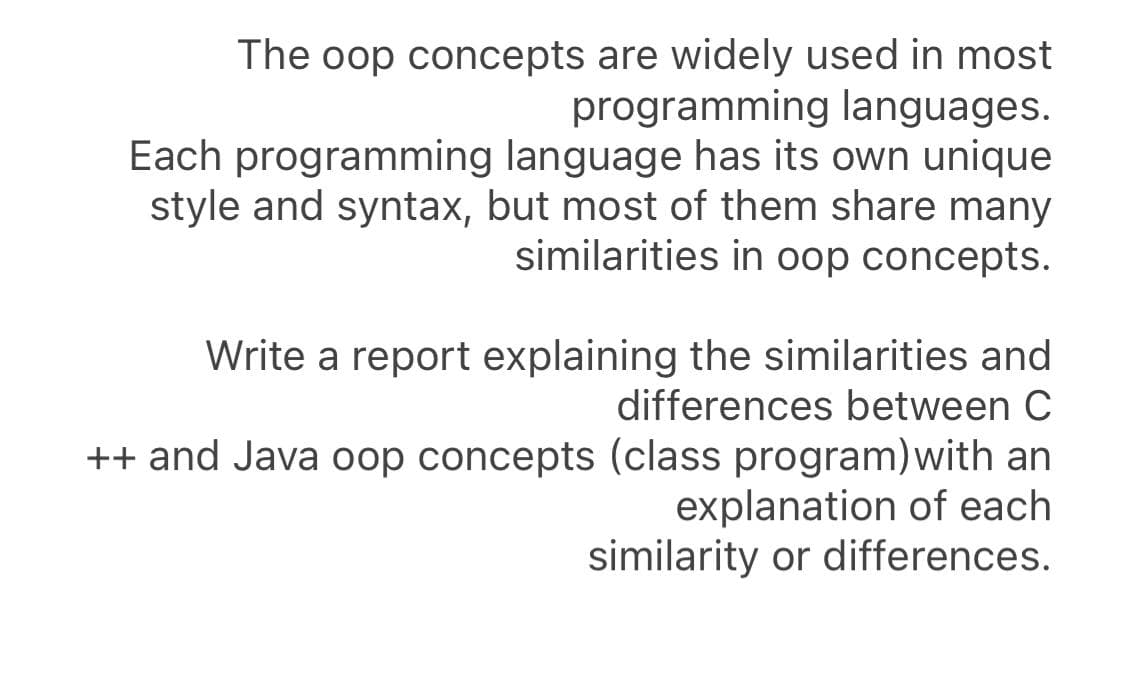The oop concepts are widely used in most
programming languages.
Each programming language has its own unique
style and syntax, but most of them share many
similarities in oop concepts.
Write a report explaining the similarities and
differences between C
++ and Java oop concepts (class program)with an
explanation of each
similarity or differences.
