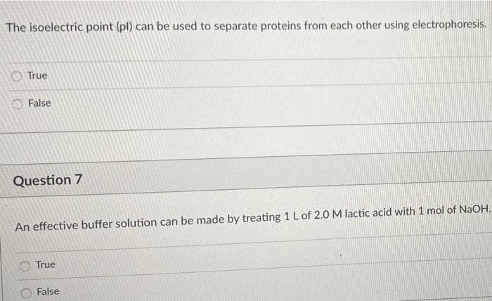 The isoelectric point (pl) can be used to separate proteins from each other using electrophoresis.
O True
False
Question 7
An effective buffer solution can be made by treating 1 Lof 2.0 M lactic acid with 1 mol of NaOH.
O True
False
O O
