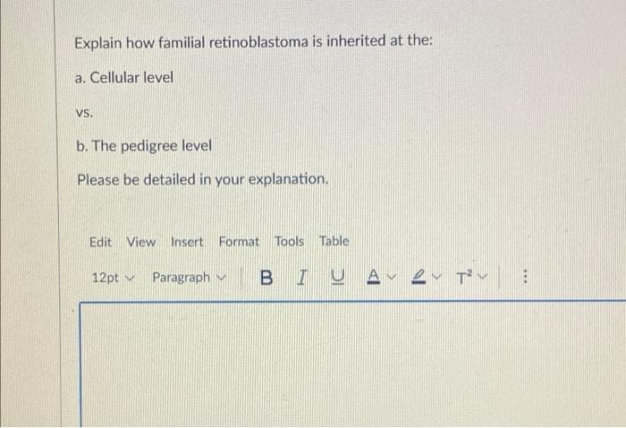 Explain how familial retinoblastoma is inherited at the:
a. Čellular level
Vs.
b. The pedigree level
Please be detailed in your explanation.
Edit View Insert Format Tools Table
12pt v
Paragraph v
BIUA- er Tv
