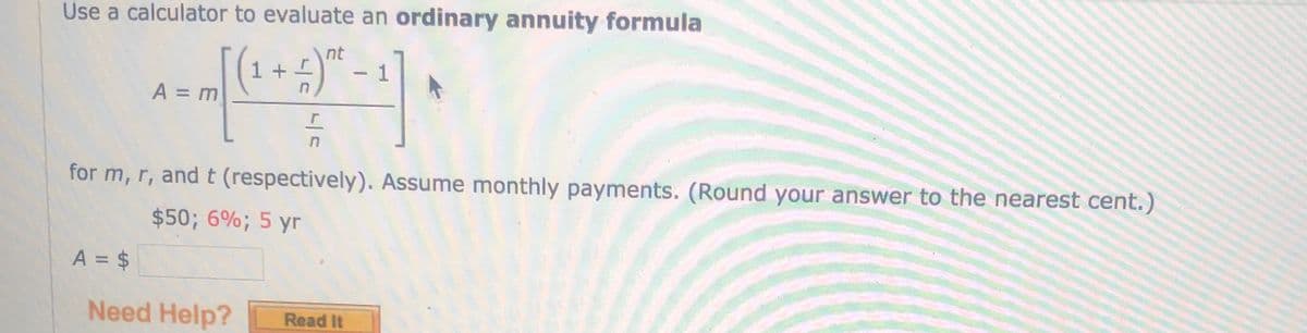 Use a calculator to evaluate an ordinary annuity formula
nt
1 +
A = m
for m, r, andt (respectively). Assume monthly payments. (Round your answer to the nearest cent.)
$50; 6%; 5 yr
A = $
Need Help?
Read It
