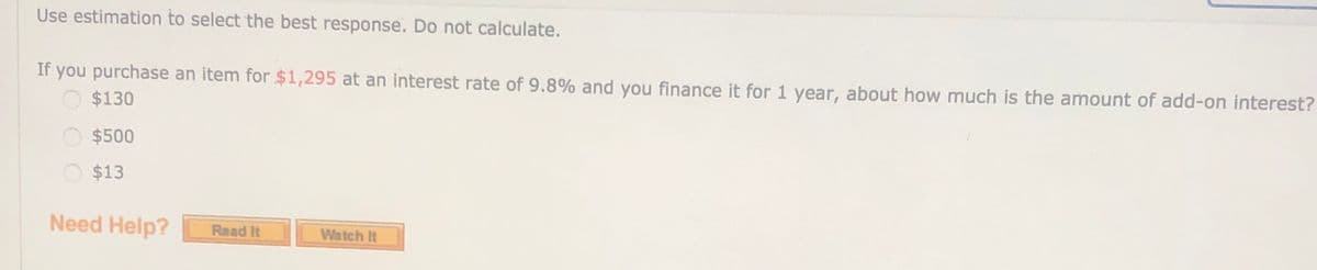 Use estimation to select the best response. Do not calculate.
If you purchase an item for $1,295 at an interest rate of 9.8% and you finance it for 1 year, about how much is the amount of add-on interest?
O $130
$500
$13
Need Help?
Read It
Watch It
