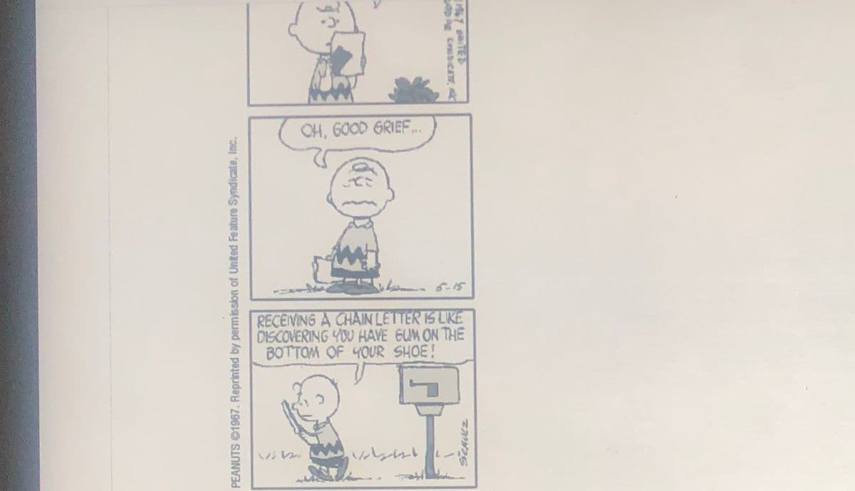 CH, 600D GRIEF..
RECEIVING A CHAIN LETTER IS LIKE
DISCOVERING YOU HAVE GUM ON THE
BOTTOM OF 4OUR SHOE!
レ。
67 TED
AE CrabicATE
PEANUTS 1967. Reprinted by permission of United Feature Syndicate, Inc.
