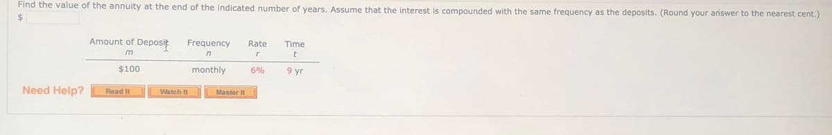 Find the value of the annuity at the end of the indicated number of years. Assume that the interest is compounded with the same frequency as the deposits. (Round your ańswer to the nearest cent.)
24
Amount of Deposik
Frequency
Time
Rate
$100
monthly
6%
9 yr
Need Help?
Read It
Watch It
Master It
