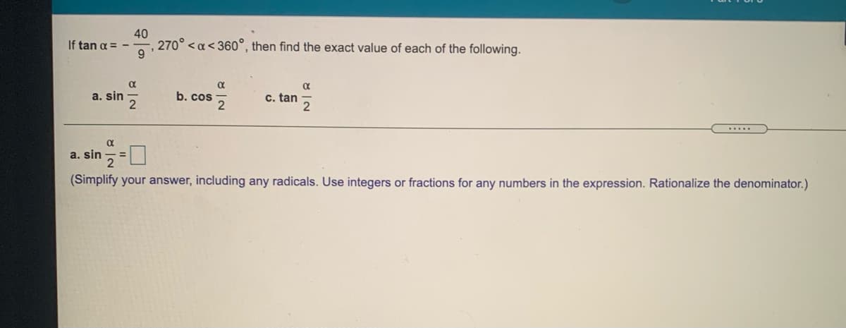 40
270° <a< 360°, then find the exact value of each of the following.
If tan a =
a. sin
2
b. cos
c. tan
.....
a. sin ,=U
(Simplify your answer, including any radicals. Use integers or fractions for any numbers in the expression. Rationalize the denominator.)
