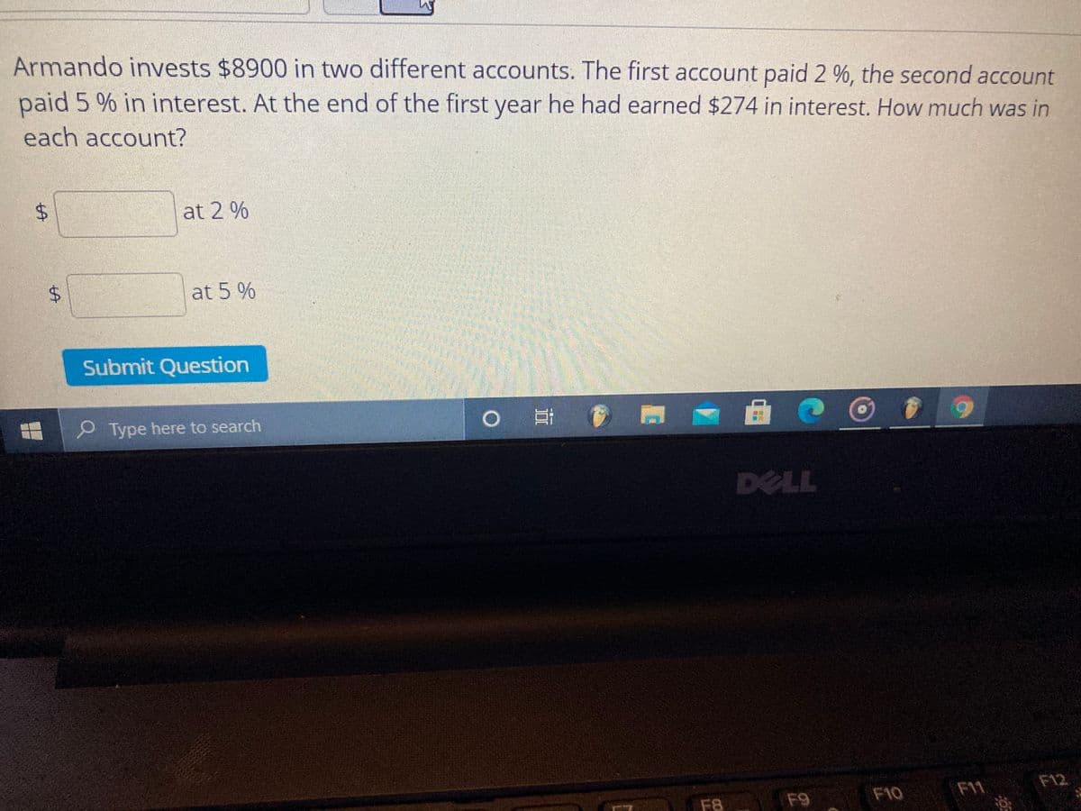 Armando invests $8900 in two different accounts. The first account paid 2 %, the second account
paid 5 % in interest. At the end of the first year he had earned $274 in interest. How much was in
each account?
at 2 %
at 5 %
Submit Question
P Type here to search
DELL
F10
F11
F12
F8
F9
CO
LL
%24
%24
