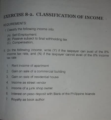 EXERCISE 8-2. CLASSIFICATION OF INCOME.
REQUIREMENTS:
I Classify the following income into
(A) Self-Employment
B) Passive subject to final withholding tax
(C) Compensation,
IL On the following income, write (Y) if the taxpayer can avail of the 8%
income tax rate, and (N) if the taxpayer cannot avail of the 8% income
tax rate
1.
Rent income of apartment
2 Gain on sale of a commercial building
3 Gain on sale of residential house
4. Income as street vendor
5 Income of a junk shop owner
6. Interest on peso deposit with Bank of the Philippine Islands
7. Royalty as book author
