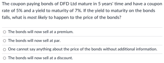 The coupon paying bonds of DFD Ltd mature in 5 years' time and have a coupon
rate of 5% and a yield to maturity of 7%. If the yield to maturity on the bonds
falls, what is most likely to happen to the price of the bonds?
O The bonds will now sell at a premium.
O The bonds will now sell at par.
o One cannot say anything about the price of the bonds without additional information.
O The bonds will now sell at a discount.
