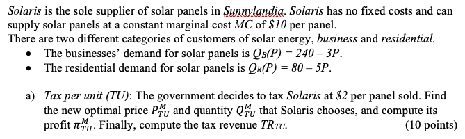 Solaris is the sole supplier of solar panels in Sunuylandia. Solaris has no fixed costs and can
supply solar panels at a constant marginal cost MC of $10 per panel.
There are two different categories of customers of solar energy, business and residential.
• The businesses' demand for solar panels is QB(P) = 240 – 3P.
• The residential demand for solar panels is QR(P) = 80 – 5P.
a) Tax per unit (TU): The government decides to tax Solaris at $2 per panel sold. Find
the new optimal price Py and quantity Qu that Solaris chooses, and compute its
profit ny. Finally, compute the tax revenue TRTU.
(10 points)
