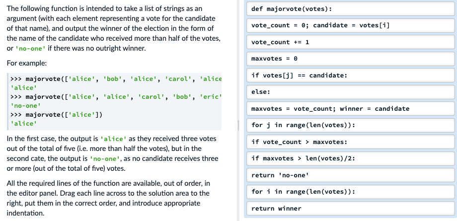 The following function is intended to take a list of strings as an
argument (with each element representing a vote for the candidate
of that name), and output the winner of the election in the form of
the name of the candidate who received more than half of the votes,
def majorvote(votes):
vote_count
0; candidate = votes[i]
%3D
vote_count += 1
or 'no-one' if there was no outright winner.
maxvotes = 0
For example:
if votes [j] == candidate:
>>> majorvote(['alice', 'bob', 'alice', 'carol', 'alice
'alice'
else:
>>> majorvote(['alice', 'alice', 'carol', 'bob', 'eric'
'no-one'
maxvotes = vote_count; winner = candidate
>>> majorvote(['alice'])
'alice'
for j in range (len(votes)):
In the first case, the output is 'alice' as they received three votes
if vote_count > maxvotes:
out of the total of five (i.e. more than half the votes), but in the
second cate, the output is 'no-one', as no candidate receives three
or more (out of the total of five) votes.
if maxvotes > len(votes)/2:
return 'no-one'
All the required lines of the function are available, out of order, in
for i in range (len(votes)):
the editor panel. Drag each line across to the solution area to the
right, put them in the correct order, and introduce appropriate
return winner
indentation.
