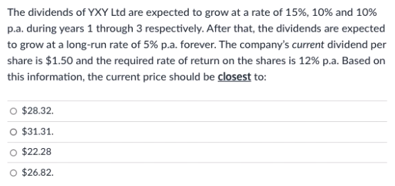 The dividends of YXY Ltd are expected to grow at a rate of 15%, 10% and 10%
p.a. during years 1 through 3 respectively. After that, the dividends are expected
to grow at a long-run rate of 5% p.a. forever. The company's current dividend per
share is $1.50 and the required rate of return on the shares is 12% p.a. Based on
this information, the current price should be closest to:
$28.32.
O $31.31.
O $22.28
O $26.82.
