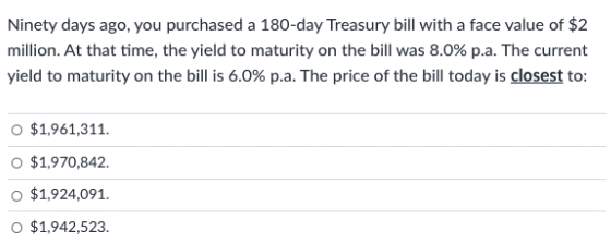 Ninety days ago, you purchased a 180-day Treasury bill with a face value of $2
million. At that time, the yield to maturity on the bill was 8.0% p.a. The current
yield to maturity on the bill is 6.0% p.a. The price of the bill today is closest to:
O $1,961,311.
O $1,970,842.
O $1,924,091.
$1,942,523.
