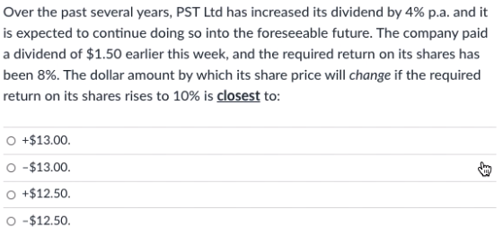 Over the past several years, PST Ltd has increased its dividend by 4% p.a. and it
is expected to continue doing so into the foreseeable future. The company paid
a dividend of $1.50 earlier this week, and the required return on its shares has
been 8%. The dollar amount by which its share price will change if the required
return on its shares rises to 10% is closest to:
O +$13.00.
O -$13.00.
+$12.50.
-$12.50.
