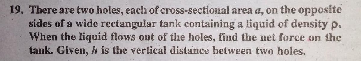19. There are two holes, each of cross-sectional area a, on the opposite
sides of a wide rectangular tank containing a liquid of density p.
When the liquid flows out of the holes, find the net force on the
tank. Given, h is the vertical distance between two holes.
