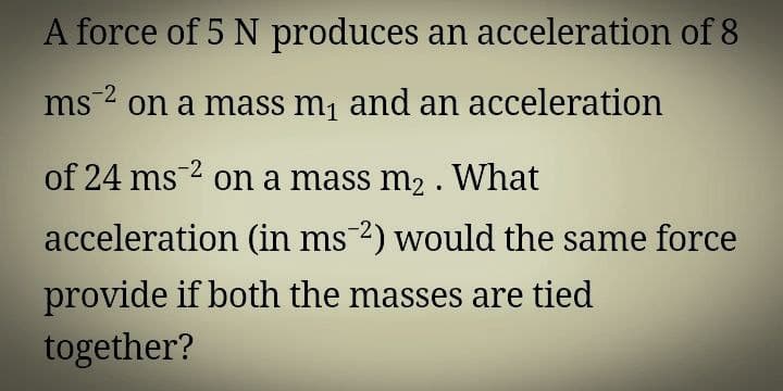 A force of 5 N produces an acceleration of 8
ms on a mass m, and an acceleration
of 24 ms2 on a mass m2 . What
acceleration (in ms2) would the same force
provide if both the masses are tied
together?
