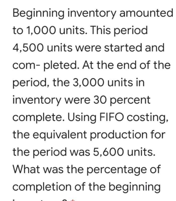 Beginning inventory amounted
to 1,000 units. This period
4,500 units were started and
com- pleted. At the end of the
period, the 3,000 units in
inventory were 30 percent
complete. Using FIFO costing,
the equivalent production for
the period was 5,600 units.
What was the percentage of
completion of the beginning
