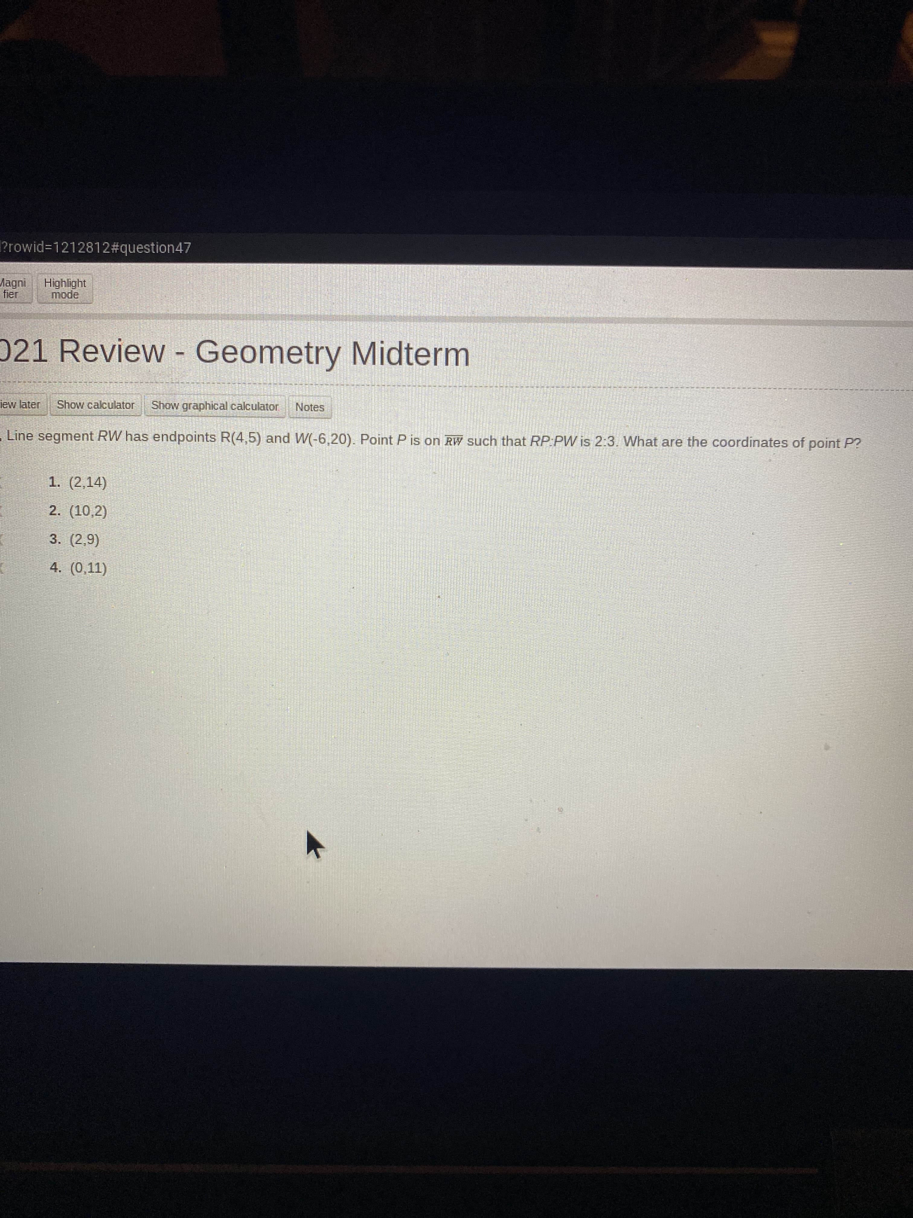 ?rowid%3D1212812#question47
Highlight
mode
fier
021 Review - Geometry Midterm
lew later
Show calculator
Show graphical calculator
Notes
Line segment RW has endpoints R(4,5) and W(-6,20). Point P is on RW such that RP:PW is 2:3. What are the coordinates of point P?
1. (2,14)
2. (10,2)
3. (2,9)
4. (0,11)
