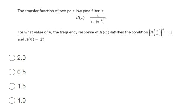 The transfer function of two pole low pass filter is
A
H(z) =
(1-bz5
For what value of A, the frequency response of H(w) satisfies the condition H =
and H(0) = 1?
2.0
0.5
O 1.5
O 1.0
