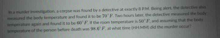 In a murder investigation, a corpse was found by a detective at exactly 8 P.M. Being alert, the detective also
measured the body temperature and found it to be 70° F. Two hours later, the detective measured the body
temperature again and found it to be 60° F. If the room temperature is 50° F, and assuming that the body
temperature of the person before death was 98.6° F, at what time (HH:MM) did the murder occur?
