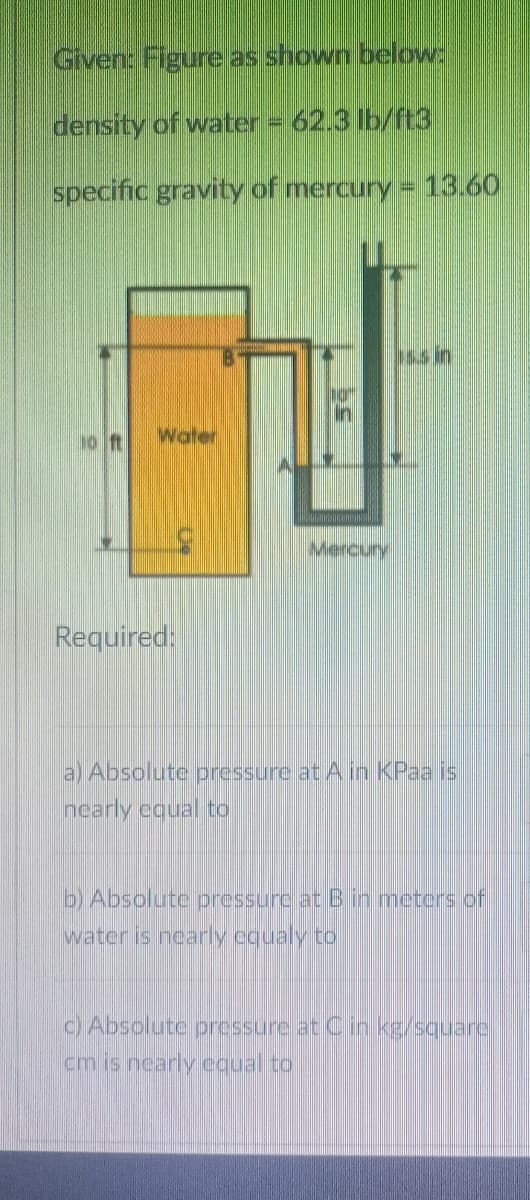 Given: Figure as shown below:
density of water = 62.3 lb/ft3
specific gravity of mercury = 13.60
5.s in
10 ft
Water
Mercury
Required:
a) Absolute pressure at A in KPaa is
nearly equal to
b) Absolute pressurc at Bin meters of
water is nearly equaly to
CAbsolute pressure at Cin kg/squarc
cm is nearly equal to
