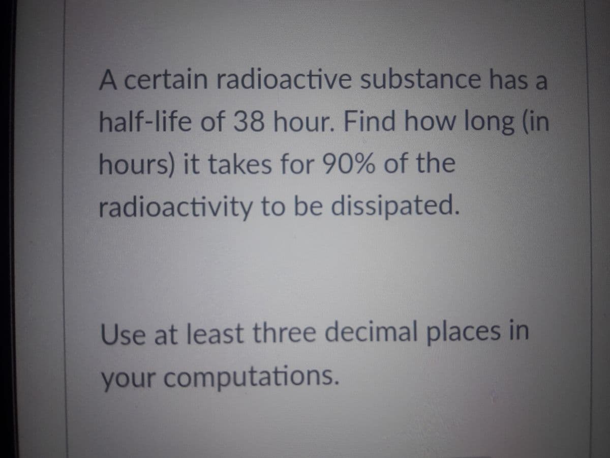 A certain radioactive substance has a
half-life of 38 hour. Find how long (in
hours) it takes for 90% of the
radioactivity to be dissipated.
Use at least three decimal places in
your computations.
