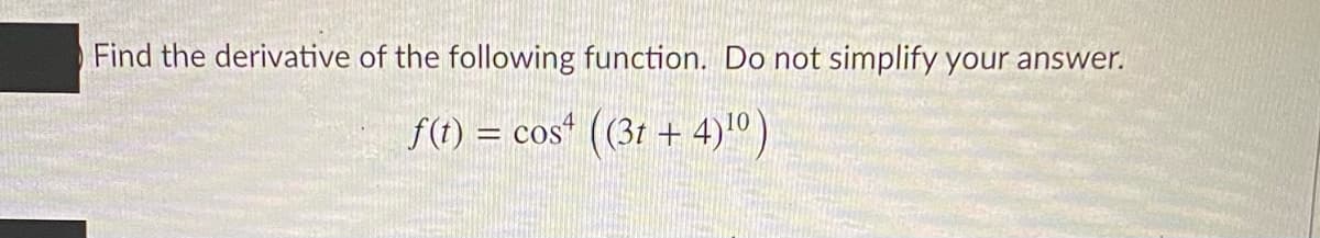 Find the derivative of the following function. Do not simplify your answer.
f() = cos" ((31 + 4)10).
