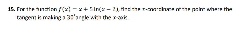 15. For the function f (x) = x + 5 In(x – 2), find the x-coordinate of the point where the
tangent is making a 30°angle with the x-axis.
