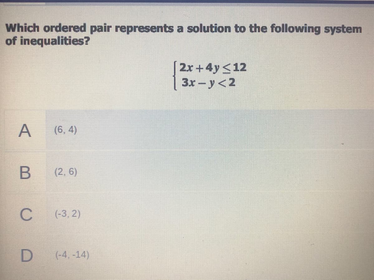 Which ordered pair represents a solution to the following system
of inequalities?
2x+4y<12
3x-y<2
A
(6, 4)
(2, 6)
(-3, 2)
(-4, -14)
