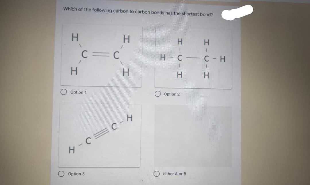 Which of the following carbon to carbon bonds has the shortest bond?
H.
H.
H.
C=C
- C-H
-
H.
H
H.
H.
Option 1
Option 2
Option 3
either A or B
