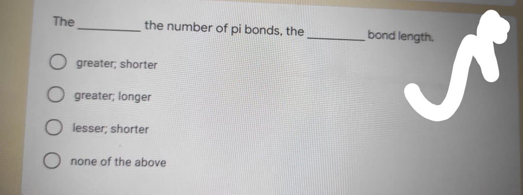 The
the number of pi bonds, the
bond length.
greater; shorter
O greater; longer
lesser; shorter
O none of the above
