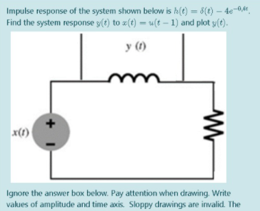 Impulse response of the system shown below is h(t) = 6(t) – 4e-0,4,
Find the system response y(t) to z(t) = u(t – 1) and plot y(t).
%3D
y (1)
x(1)
Ignore the answer box below. Pay attention when drawing. Write
values of amplitude and time axis. Sloppy drawings are invalid. The
