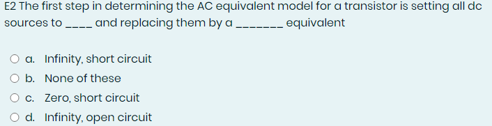 E2 The first step in determining the AC equivalent model for a transistor is setting all dc
sources to - and replacing them by a ----_ equivalent
a. Infinity, short circuit
O b. None of these
O c. Zero, short circuit
d. Infinity, open circuit
