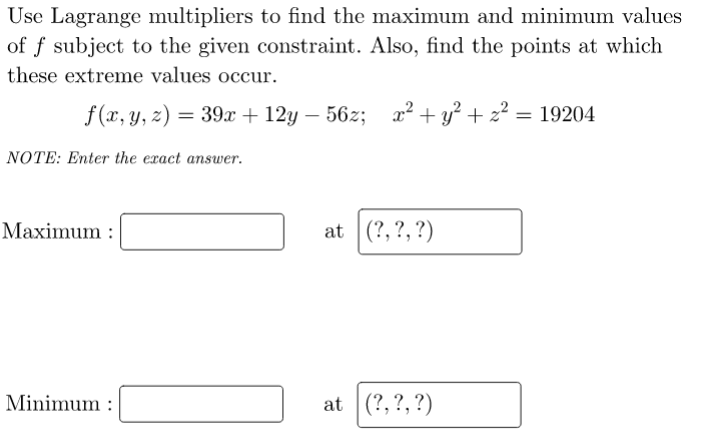 Use Lagrange multipliers to find the maximum and minimum values
of f subject to the given constraint. Also, find the points at which
these extreme values occur.
f (x, y, z) = 39x + 12y – 56z;
2? + y? + 2? = 19204
NOTE: Enter the exact answer.
Maximum :
at (?,?, ?)
Minimum :
at (?,?,?)
