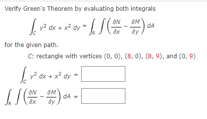 Verify Green's Theorem by evaluating both integrals
ам
| y2 dx + x2 dy
dA
ду
for the given path.
C: rectangle with vertices (0, 0), (8, 0), (8, 9), and (0, 9)
| v² dx + x² dy
aN
dA =
ax
ду
